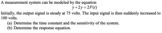 A measurement system can be modeled by the equation y + 2y-2F(t) Initially, the output signal is steady at 75 volts. The inpu