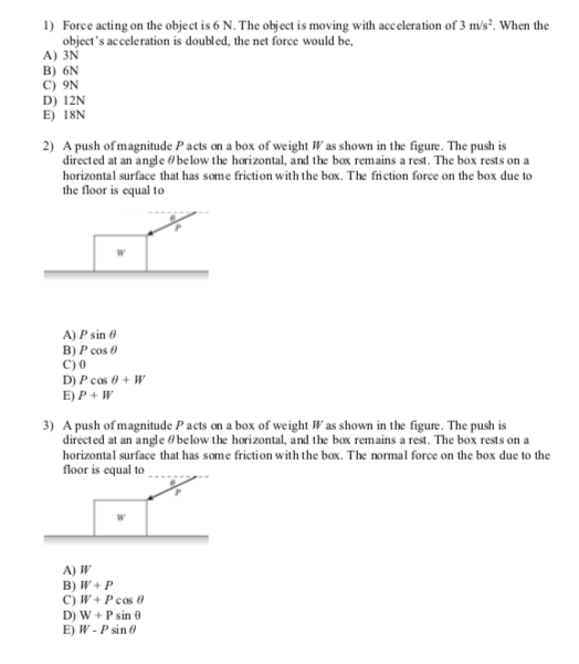 1) Force acting on the object is 6 N. The object is moving with acceleration of 3 m/s. When the objects acceleration is doubled, the net force would be, A) 3N B) 6N C) 9N D) 12N E) I8N 2) A push of magnitude P acts on a box of weight Was shown in the figure. The push is directed at an angle 0 below the horizontal, and the box remains a rest. The box rests on a horizontal surface that has some friction with the box, The friction force on the box due to the floor is equal to A) P sin θ C) 0 D) P cos θ + W E)P+ W 3) A push of magnitude P acts on a box of weight Was shown in the figure. The push is directed at an angle 0 below the horizontal, and the box remains a rest. The box rests on a horizontal surface that has some friction with the box. The normal force on the box due to the floor is equal to A) W D) W +P sin 0 E) W- P sin 0