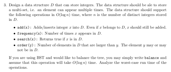 3. Design a data structure D that can store integers. The data structure should be ale to store nent can appear multiple times. The da the following operations in O(log n) time, where n is the number of distinct integers stored in D . add(x): Adds/inserts integer a into D. Even if belongs to D, z should still be added .frequencyx) Nuber of times r appears in D search(x): Returns true if is in D order (y): Number of elements in D that are larger than y. The element y may or may not be in D If you are using BST and would like to balance the tree, you may simply write balance and assume that this operation will take O(log n) time. Analyze the worst-case run time of the operations.