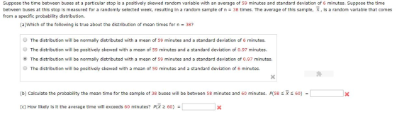 Suppose the time between buses at a particular stop is a positively skewed random variable with an average of 59 minutes and standard deviation of 6 minutes. Suppose the time between buses at this stop is measured for a randomly selected week, resulting in a random sample of n = 38 times. The average of this sample, X , is a random variable that comes from a specific probability distribution. (a)Which of the following is true about the distribution of mean times for n 38? O The distribution will be normally distributed with a mean of 59 minutes and a standard deviation of 6 minutes. O The distribution will be positively skewed with a mean of 59 minutes and a standard deviation of 0.97 minutes. The distribution will be normally distributed with a mean of 59 minutes and a standard deviation of 0.97 minutes O The distribution will be positively skewed with a mean of 59 minutes and a standard deviation of 6 minutes. (b) Calculate the probability the mean time for the sample of 38 buses will be between 58 minutes and 60 minutes. P(58 X 60) = (c) How likely is it the average time will exceeds 60 minutes? P(X 2 60)