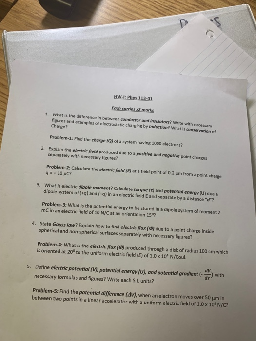 Each carries 2 marks 1. What is the difference in between conductor and insulators? Write with necessary figures and examples of electrostatic charging by Induction? What is Charge? Problem-1: Find the charge (Q) of a system having 1000 electrons? 2. Explain the electric field produced due to a positive and negative point charges separately with necessary figures? Problem-2: Calculate the electricfield (E) at a field point of 0.2 μm from a point charge +10 pC? What is electric dipole moment? Calculate torque (t) and potential energy (U) due a dipole system of (+q) and (-q) in an electric field E and separate by a distance d? 3. Problem-3: What is the potential energy to be stored in a dipole system of moment 2 mC in an electric field of 10 N/C at an orientation 15°? State Gauss law? Explain how to find electric flux (D) due to a point charge inside spherical and non-spherical surfaces separately with necessary figures? 4. Problem-4: What is the electric flux (D) produced through a disk of radius 100 cm which is oriented at 20° to the uniform electric field (E) of 1.0 x 104 N/Coul. 5. Define electric potential IV, potential energy (VJ, and potential gradient with necessary formulas and figures? Write each S.I. units? Problem-5: Find the potential dfference (SV), when an electron moves over 50 μm in between two points in a linear accelerator with a uniform electric field of 1.0 x 10a N/C?