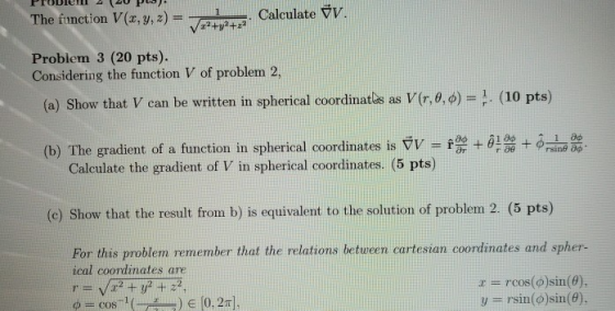The tinction V(x, y,z) Problem 3 (20 pts). Considering the function V of problem 2, (a) Show that V can be written in spherical coordinates as V(r, θ, φ-1. (10 pts) r + θ + φ (b) The gradient of a function in spherical coordinates is VV Calculate the gradient of V in spherical coordinates. (5 pts) (e) Show that the result from b) is equivalent to the solution of problem 2. (5 pts) For this problem remember that the relations betureen cartesian coordinates and spher r rcos()sin(6), ical coordinates are cos-1 ( -) 10, 2m], y rsin()sin(8).