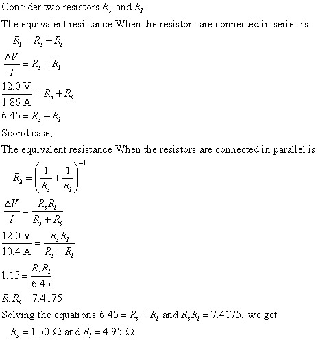 Consi der two resistors R, and R The equival ent resistance When the resistors are connected in series is 12.0 V 1.86 A 6.45R R Scond case The equival ent resistance When the resistors are connected in parallel is -1 12.0 V R.R, 10.4A R, +R, 1.15 R,R 7.4175 Solving the equati ons 6.45- R, +R and R,R-7.4175, we get 6.45 R,-1.50 Ω and R,-4.95 Ω