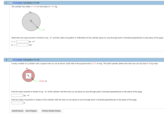 1. +-33.33 points NorEngstatics1 8.P.098. The cylinder has radius r 0.6 m and mass m 47 kg. m 2 and the radius of gyration in meters o Determine the mass moment of inertia in of the cylinder about an axis through point directed perpendicular to the plan of the page lo kg m mm 2. 33.33 points NorEngstatics1 8.P.108. A body consists of a cylinder with a square hole cut out as shown. Each side of the square hole is 0.51 m long. The solid cylinder (before the hole was cut out) had a 45 kg mass. 0.51 m Find the mass moment of inertia in kg m2 of the cylinder with the hole cut out about an axis through point o directed perpendicular to the plane of the page. kg m Find the radius of gyration in meters of the cylinder with the hole cut out about an axis through point o directed perpendicular to the plane of the page. Submit Answer save Progress Practice Another Version