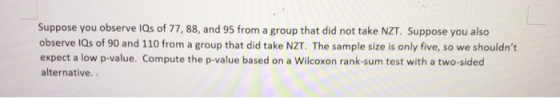 Suppose you observe 1Qs of 77, 88, and 95 from a group that did not take NZT. Suppose you also observe lQs of 90 and 110 from a group that did take NZT. The sample size is only five, so we shouldnt expect a low p-value. Compute the p-value based on a Wilcoxon rank-sum test with a two-sided alternative..