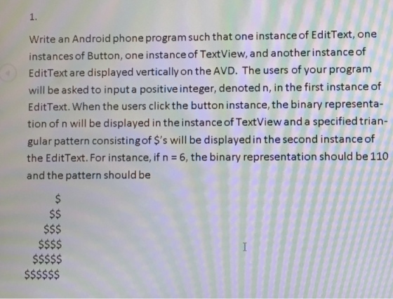 1. Write an Android phone program such that one instance of EditText, one instances of Button, one instance of TextView, and another instance of EditText are displayed vertically on the AVD. The users of your program will be asked to input a positive integer, denoted n, in the first instance of EditText. When the users click the button instance, the binary representa- tion of n will be displayed in the instance of TextView and a specified trian- gular pattern consisting of $s will be displayed in the second instance of the EditText. For instance, if n = 6, the binary representation should be 110 and the pattern should be $S$$$