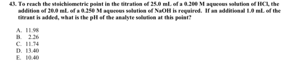 43. To reach the stoichiometric point in the titration of 25.0 mL of a 0.200 M aqueous solution of HCl, the addition of 20.0 mL of a 0.250 M aqueous solution of NaOH is required. If an additional 1.0 mL of the titrant is added, what is the pH of the analyte solution at this point? A. 11.98 B. 2.26 C. 11.74 D. 13.40 E. 10.40