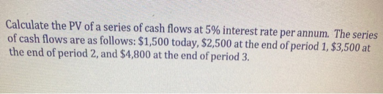Calculate the PV of a series of cash flows at 5% interest rate per annum. The series of cash flows are as follows: $1,500 tod