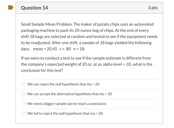 Question 14 3 pts Small Sample Mean Problem. The maker of potato chips uses an automated packaging machine to pack its 20-oun