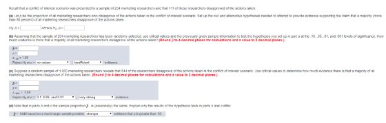 Recall that a confict of interest scenario was presented to a sample of 204 marketing researchers and that 111 of these researchers disapproved of the actions taken. (a) Let p be the propotion of all markering researchers who disapprove of the actions taken in the contlic of interest scenario. Set up the null and alternatlve hypotheses needed to attempt to provide evidence suppoirting the clalm that a majority (more than 50 percent) of all marketing researchers disapprove of the actions taken versus Ha p (b) Assuming tha the sample of 204 marketing researchers has been randomly selected, use critical values and the previously given sample information to test the hypotheses you set up in parta at the 10, 05,.01, and.001 levels of significance. How much evidence is there that a majority of all marketing researchers disapprove of the actions taken? (Round to 4 decimal places for calculations and z value to 2 decimal places.) Reject Ho atano values Insufficiant evidance (e) Suppose a random sample of 1,000 marketing researchers reveals that 544 of the researchers disapprove of the actions taken in the conflict of interest scenario. Use critical values to determine how much evidence there is that a majority of all marketing researchers disapprove or the actions taken. (Round ? to 4 decimal places for calculations and Z value to 2 decimal places. 7,081 Reject He at c = 0 1 0.05, and 0.01 | very strong evidence (d) Note that in parts b and c the sample proportion is (essentially) the same. Explain why the results ot the hypothesis tests in parts b and c ditter 5440 based on a much larger sample providas stronge evidence that p is greater tharn 50