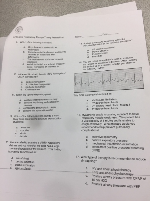 RET1485C Respiratory Therapy Thecry Pretest/Post 9. Which of the tollowing is correct? 14. Sputum culture and sensitivity would be ndicated for which of the following conditions? a. Compliances in serios add as a. ST segment elevation b. Pleural eftusion b. Compliance is the physical tendency to return to an initial state ater d. Bronchitis the patient for respiratory distress. After hooking the patient up to a cardiac monitor you observe the following thythm The inssillation of surfactant reduces 15. You are called to a patients room to evaluate d. A shift to the loft in a volume-pressure Curve represents an increase in oompliance 10. In the red blood cel, the rate of the hydrolysis of CO2 in increased by b. 2, 3 b d. Cholinesterase 11. Within the ventral respiratory group This ECG is correctly identified as: a. contains inspiratory naurons only b contains inspiratory and expiratory a. Ventricular fibrillation b. 3rt degree heart block c. 2nd degree heart block, Mobitz 1* degree heart block neurons c contains the preumotaxic center d. contains the apneustic center d. 16. Myasthenia gravis is causing a patient to have 12. Which of the folowing breath sounds is most respiratory muscle weakness. This patient has a vital capacity of 5 m/kg and is unable to cough effectively. What therapy would you recommend to help prevent pulmonary complications? ikely to be heard during an acute exacerbation of asthma? a wheezes b. crackles c. stridor d. rhonchi 13. You are called to examine a child in respiratory distress and you note that the child has a large concave depression of the stemum. This finding a. b. c. d. incentive spirometry positive expiratory pressure mechanical insufflation-exsufflation intermittent positive pressure breathing (IPPB) is properly documented as: a. barrel chest 17. What type of therapy is recommended to reduce air trapping? b. pectus carinatum c. pectus excavatum a. IPV and chest physiotherapy bIPPB and chest physiotherapy c. Positive airway pressure with CPAP of 15 cm H20 Positive airway pressure with PEP d.