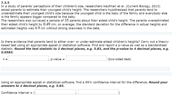 7.3.5 In a study of parents perceptions of their childrens size, researchers Kaufman et al. (Current Biology, 2013) asked parents to estimate their youngest childs height. The researchers hypothesized that parents tend to underestimate their youngest childs size because the youngest child is the baby of the family and everybody else is the family appears bigger compared to the baby The researchers also surveyed a sample of 35 parents about their eldest childs height. The parents overestimated their eldest childs height by 0.49 cm, on average; the standard deviation for the difference in actual heights and estimated heights was 4.9 cm without strong skewness in the data. Is there evidence that parents tend to either over- or under-estimate eldest childrens heights? Carry out a theory- based test using an appropriate applet or statistical software. Find and report a p-value as well as a standardized statistic. Round the test statistic to 2 decimal places, e.g. 5.83, and the p-value to 4 decimal places, e.g. 0.0583. , p-value (two-sided test) Using an appropriate applet or statistical software, find a 95% confidence interval for the difference. Round your answers to 2 decimal places, e.g. 5.83. Confidence interval(