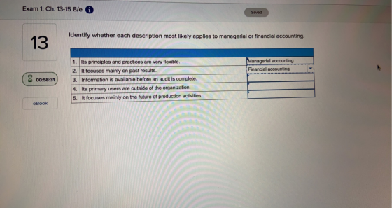 Exam 1: Ch. 13-15 8/e Saved Identify whether each description most likely applies to managerial or financial accounting. 13 M