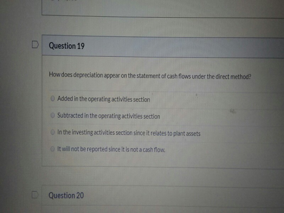 Question 19 How does depreciation appear on the statement of cash flows under the direct method? Added in the operating activ