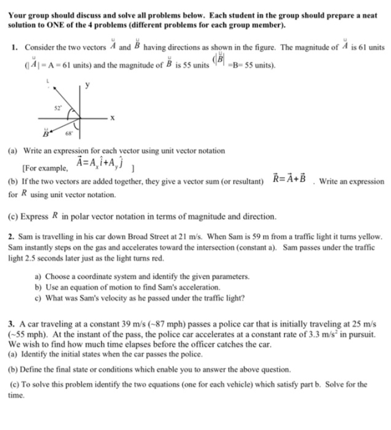Your group should discuss and solve all problems below. Each student in the group should prepare a neat solution to ONE of the 4 problems (different problems for each group member) Consider the two vectors A and B having directions as shown in the fi 0Al A 61 units) and the magnitude of B is 55 un55 units) 1. gure. The magnitude of A is 61 units ㄩ 52 B68 (a) Write an expression for each vector using unit vector notation [For example, A-A,itA (b) If the two vectors are added together, they give a vector sum (or resultant) R-A+B for K using unit vector notation. Write an expression (c) Express R in polar vector notation in terms of magnitude and direction 2. Sam is travelling in his car down Broad Street at 21 m/s. When Sam is 59 m from a traffic light it turns yellow Sam instantly steps on the gas and accelerates toward the intersection (constant . Sam passes under the traffic light 2.5 seconds later just as the light turns red. a) Choose a coordinate system and identify the given parameters. b) Use an equation of motion to find Sams acceleration. c What was Sams velocity as he passed under the traffic light? 3. A car traveling at a constant 39 m/s (87 mph) passes a police car that is initially traveling at 25 m/s (55 mph). At the instant of the pass, the police car accelerates at a constant rate of 3.3 m/s in pursuit. We wish to find how much time elapses before the officer catches the car (a) Identify the initial states when the car passes the police (b) Define the final state or conditions which enable you to answer the above question. (c) To solve this problem identify the two equations (one for each vehicle) which satisfy part b. Solve for the time.