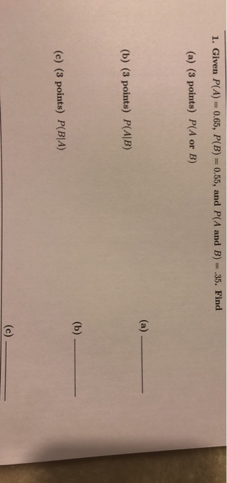 1. Given P(A) 0.65, P(B) 0.55, and P(A and B) .35. Find (a) (3 points) P(A or B) (b) (3 points) P(ALB) (c) (3 points) P(BIA)