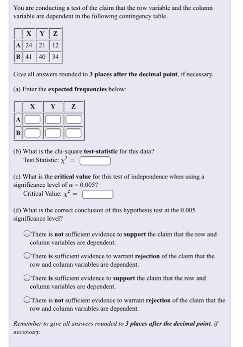 You are conducting a test of the claim that the row variable and the column variable are dependent in the following contingency table. A | 24 | 21 | 12 B|41 |40|34 Give all answers rounded to 3 places after the decimal point, if necessary (a) Enter the expected frequencies below: (b) What is the chi-square test-statistic for this data? Test Statistic (c) What is the critical value for this test of independence when using a significance level of α-0.005? Critical Value: = (d) What is the correct conclusion of this hypothesis test at the 0.005 significance level? OThere is not sufficient evidence to support the claim that the row and column variables are dependent OThere is sufficient evidence to warrant rejection of the claim that the row and column variables are dependent. °There is sufficient evidence to support the claim that the row and column variables are dependent. There is not sufficient evidence to warrant rejection of the claim that the row and column variables are dependent. Remember to give all answers rounded to 3 places afier the decimal point, if necessary
