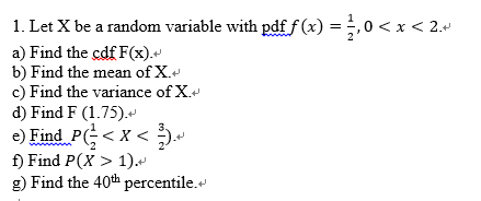 1. Let X be a random variable with pdf f(x )-, 0 < x < 2- a) Find the cdf F(x) b) Find the mean ofX.v c) Find the variance of X. d) Find F (1.75) e) Find PG < x < + f) Find P(X> 1). g) Find the 40th percentile.*