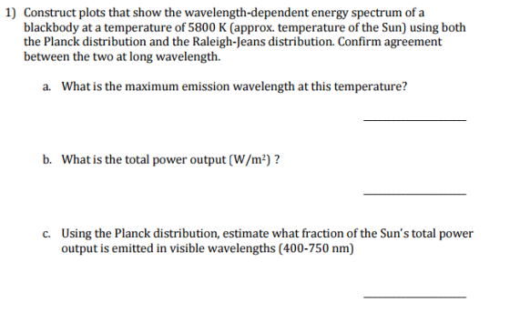 1) Construct plots that show the wavelength-dependent energy spectrum of a blackbody at a temperature of 5800 K (approx. temperature of the Sun) using both the Planck distribution and the Raleigh-Jeans distribution. Confirm agreement between the two at long wavelength. a. What is the maximum emission wavelength at this temperature? b. What is the total power output 2) c. Using the Planck distribution, estimate what fraction of the Suns total power output is emitted in visible wavelengths (400-750 nm)
