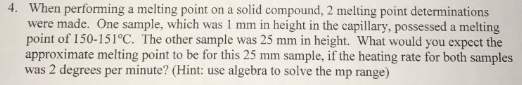 When performing a melting point on a solid compound, 2 melting point determinations were made. One sample, which was 1 mm in height in the capillary, possessed a melting point of 150-151°C. The other sample was 25 mm in height. What would you expect the approximate melting point to be for this 25 mm sample, if the heating rate for both samples was 2 degrees per minute? (Hint: use algebra to solve the mp range) 4.