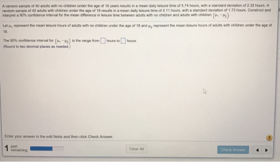 A random sample of 40 adults with no children under the age of 18 years resuts in a mean daily leisure time of 5.74 hours, with a standard deviation of 2.32 hours. A random sample of 40 adults with children under the age of 18 results in a mean daily leisure time of 4.11 hours, with a standard deviation of 1.73 hours. Construct and interpret a 90% confidence interval for the mean difference in leisure time between adults with no children and adults with children μ1-μ2) Let μι represent the mean leisure hours of adults with no children under he age of 18 and μ2 represent the mean le sure hours o 18. adults with children under the age o The 90% confidence interval for (μ 1-12) is the range from [ ] hours to hours. Round to two decimal places as needed.) Enter your answer in the edit fields and then click Check Answer. remaining Clear All Check Answer
