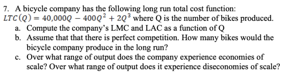 7. A bicycle company has the following long run total cost function: LTC(Q) = 40,000Q – 400Q2 + 203 where Q is the number of