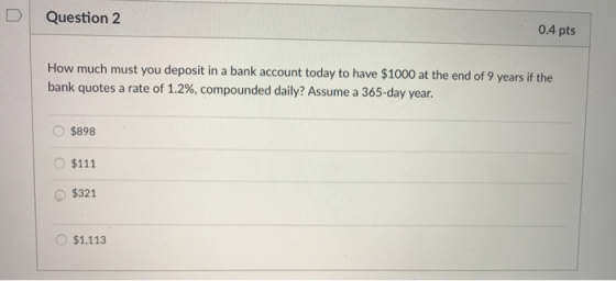 D Question 2 0.4 pts How much must you deposit in a bank account today to have $1000 at the end of 9 years if the bank quotes a rate of 1.2%, compounded daily? Assume a 365-day year. $898 O $111 $321 $1,113