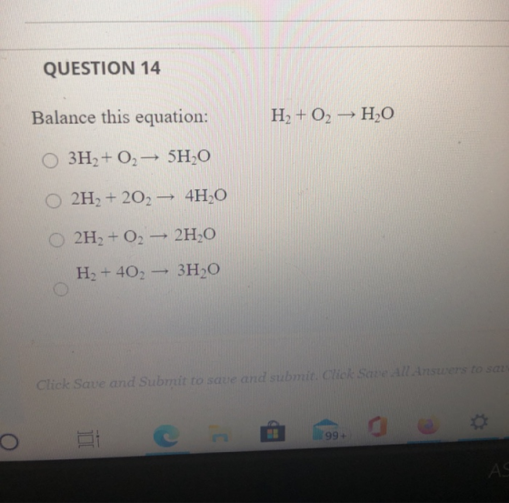 QUESTION 14 Balance this equation: H2 + O2 -> H2O 3H2 + O2 + 5H2O 2H2 + 202 + 4H2O 2H2 + O2 + 2H2O H2 + 402 - 3H2O Click Save