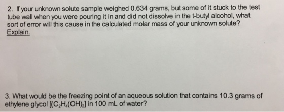 2. your unknown solute sample weighed 0.634 grams, but some of it stuck to the test tube wall when you were pouring it in and did not dissolve in the t-butyl alcohol, what sort of error will this cause in the calculated molar mass of your unknown solute? Explain. 3. What would be the freezing point of an aqueous solution that contains 10.3 grams of ethylene glycol (C2H4(OH02] in 100 mL of water?