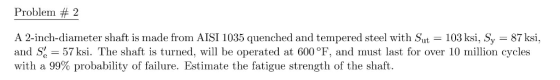 Problem # 2 A 2-inch-diameter shaft is made from AISI 1035 quenched and tempered steel with Sut 103 ksi, Sy 87 ksi, and S-57 ksi. The shaft is turned, will be operated at 600 °F, and must last for over 10 million cycles with a 99% probability of failure. Estimate the fatigue strength of the shaft.