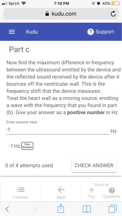 .11 Sprint令 7:19 PM kudu.com Kudu 2 Support Part C Now find the maximum difference in frequency between the ultrasound emitted by the device and the reflected sound received by the device after it bounces off the ventricular wall. This is the frequency shift that the device measures Treat the heart wall as a moving source, emitting a wave with the frequency that you found in part (b). Give your answer as a positive number in Hz Enter answer here -1 Hz Your 1 HZ Answer 0 of 4 attempts used CHECK ANSWER Scroll to 个@ Top Questions Contents Back