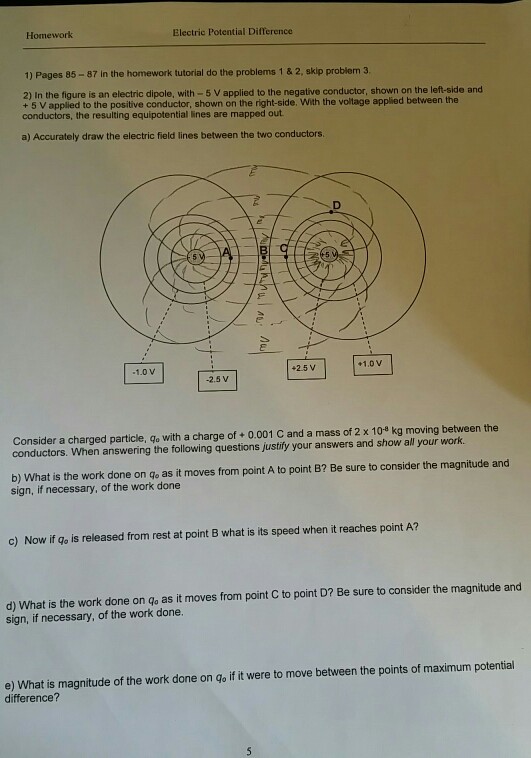 Homework Electric Potential Difference 1) Pages 85-87 in the homework tutorial do the problems 1 &2, skip problem 3 2) In the figure is an electric dipole, with-5 V applied to the negative conductor, shown on the left-side and + 5 V applied to the positive conductor, shown on the right-side. With the voltage applied between the conductors the resulting equipotential lines are mapped out a) Accurately draw the electric field lines between the two conductors 1.0 v +2.5 V +1.0 v 2.5 V Consider a charged particle, go with a charge of +o.001 C and a mass of 2 x 108 kg moving between the conductors. When answering the following questions justify your answers and show all your work. b) What is the work done on go as it moves from point A to point B2 Be sure to consider the magnitude and sign, if necessary, of the work done c) Now if go is released from rest at point B what is its speed when it reaches point A? d) What is the work done on qo as it moves from point C to point D? Be sure to consider the magnitude and sign, if necessary, of the work done. e) What is magnitude of the work done on go if it were to move between the points of maximum potential difference?