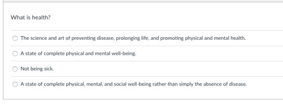 What is health? O The science and art of preventing disease, prolonging life, and promoting physical and mental health A state of complete physical and mental well-being. Not being sick A state of complete physical, mental, and social well-being rather than simply the absence of disease.