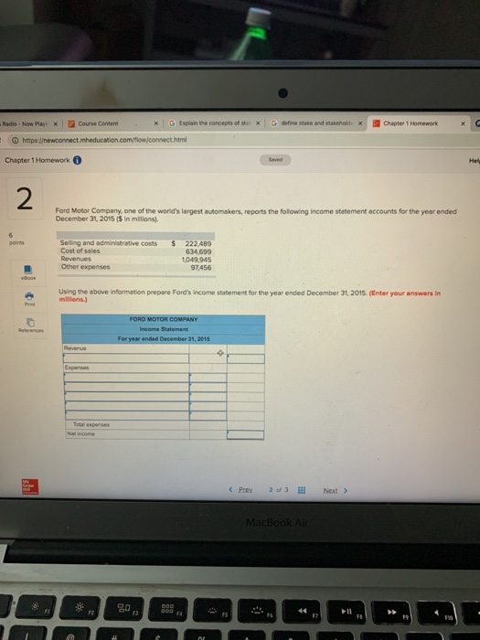 Radio - Now Play) x 2Course Content × | G Explainthe conceptsof sto × G denne stakeand stakene, × Chapter 1 Homework x Chapter 1 Homework 2 Ford Motor Company, one of the worlds largest automakers, reports the following income statement accounts for the year ended December 31, 2015 (s in millions). Selling and administrative costs $ 222.489 634 699 1,049,945 97,456 points Cost of sales Oher expenses Using the above information prepare Fords income statement for the year ended December 31, 2015. (Enter your answers in mililions Income Statement 《Prey 20, 3111 Next > MacBook Ai FYO