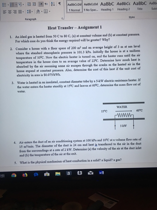 1 Normal 1 No Spac.. Heading 1 Heading2 Title Subt Paragraph Styles Heat Transfer - Assignment 1 An ideal gas is heated from 50 C to 80 C, (a) at constant volume and (b) at constant pressure. For which case do you think the energy required will be greater? Why? 1. 2. Consider a house with a floor space of 200 m2 and an average height of 3 m at sea level essure is 101.3 kPa. Initially the house is at a uniform where the standard atmospheric pr temperature of 10°C. Now the electric heater is turned on, and the heater runs until the air temperature in the house rises to an average value of 22°C. Determine how much heat is bsorbed by the air assuming some air escapes through the cracks as the heated air in the house expand at constant pressure. Also, deternine the cost of this heat if the unit cost of electricity in area is $0.075/kWh. 3. Water is heated in an insulated, constant diameter tube by a S kW electrie resistance heater. If the water enters the heater steadily at 150C and leaves at 60 C, determine the mass flow rat of water. WATER 15℃ → 60℃ 5 kW Air enters the duct of an air conditioning system at 100 kPa and 10°C at a volume flow rate of 15 m/min. The diameter of the duct is 24 em and heat is transferred to the air in the duct from the surroundings at a rate of 2 kW. Determine (a) the velocity of the air at the duct inlet and (b) the temperature of the air at the exit. 4. 5. What is the physical mechanism of heat conduction in a solid? a liquid? a gas?