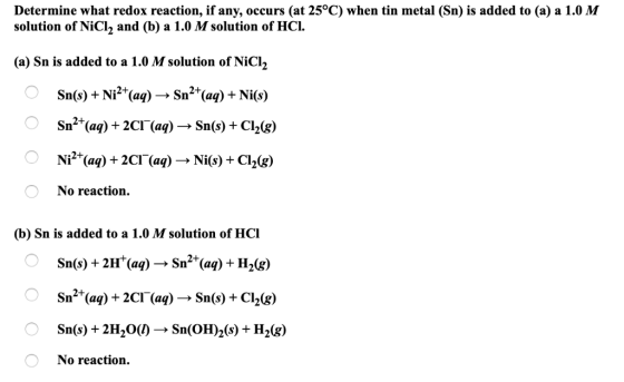 Determine what redox reaction, if any, occurs (at 25°C) when tin metal (Sn) is added to (a) a 1.0 M solution of NiCl, and (b)