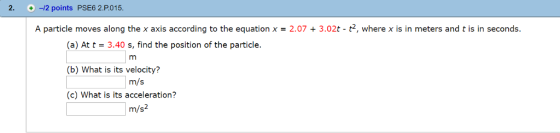 2. +-12 points PSE6 2.P.015 A particle moves along the x axis according to the equation x-2.073.02t - t2, where x is in meters and t is in seconds. (a) At t 3.40 s, find the position of the particle. (b) What is its velocity? (c) What is its acceleration? m/s m/s2