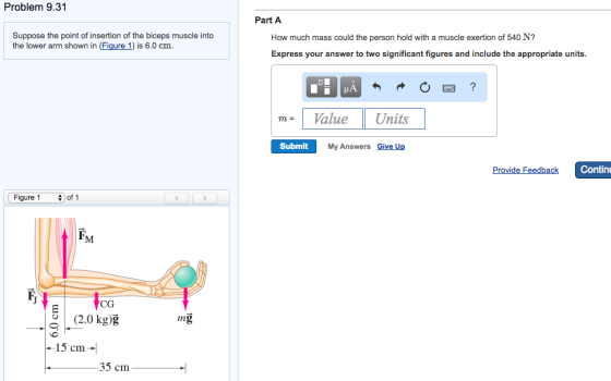 Problem 9.31 Suppose the point of insertion of the biceps muscle into the lower arm shown in (Figure 1) is 6.0 cm. Figure 1 of 1 CG (2.0 kg)g mg 15 cm 35 cm Part A How much mass could the person hold with a muscle exertion of 540 N? Express your answer to two significant figures and include the appropriate units Value Units Submit My Answers Give Up Provide Feedback Continu