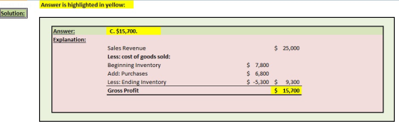 Answer is highlighted in yellow: Solution Answer: C. $15,700. Explanation: $ 25,000 Sales Revenue Less: cost of goods sold: Beginning Inventory Add: Purchases Less: Ending Invento Gross Profit $ 7,800 6,800 $ -5,300 9,300 15,700