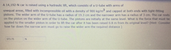 A 14,192-N car is raised using a hydraulic lift, which consists of a U-tube with arms of unequal areas, filled with incompressible oll with a density of 900 kg/m3 and capped at both ends with tight-fitting pistons. The wider arm of the U-tube has a radius of 19.3 cm and the narrower arm has a radius of 3 cm. The car rests on the piston on the wider arm of the U-tube. The pistons are initially at the same level. What is the force that must be applied to the smaller piston in order to lift the car after it has been ralsed 0.8 m from its original level? (Hint: Consider how far down the narrow arm must go to raise the wider arm the required distance ) 373.75