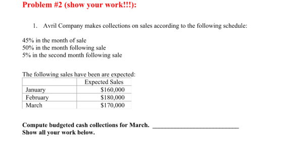 Problem #2 (show your work!!): 1. Avril Company makes collections on sales according to the following schedule 45% in the month of sale 50% in the month following sale 5% in the second month following sale The following sales have been are expected: January February March Expected Sales $160,000 $180,000 $170,000 Compute budgeted cash collections for March. Show all your work below