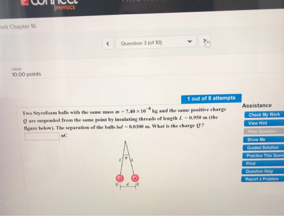 PHYSICS ork Chapter 16 Question 3 (of 10) value: 10.00 points 1 out of 8 attempts ASSistance Two Styrofoam balls with the same mass m 7.40x10 kg and the same positive charge 0 are suspended from the same point by insulating threads of length L -0.950 m (the figure below). The separation of the balls isd -0.0300 m. What is the charge e? Check My Work View Hint View Question Show Me Guided Solution Practice This Quest Print Question Help Report a Problem nC