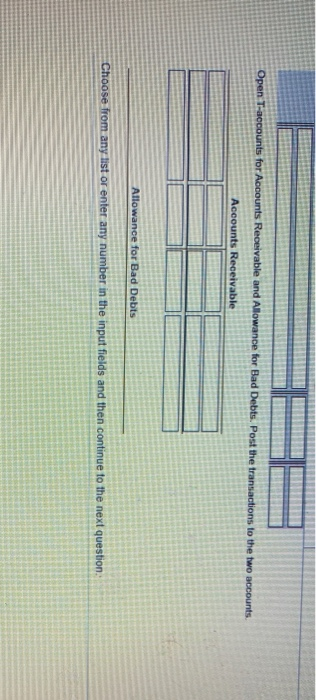 Open T-accounts for Accounts Receivable and Allowance for Bad Debts. Post the transactions to the two accounts Accounts Recei