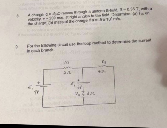 8. A charge, q 5uC moves through a uniform B-field, B 0.35 T, with a velocity, v 200 m/s, at right angles to the field. Detemine: (a) Fm on the charge; (b) mass of the charge if a 5x 10 m/s. For the following circuit use the loop method to determine the current in each branch. 9. RI /V a几 6V