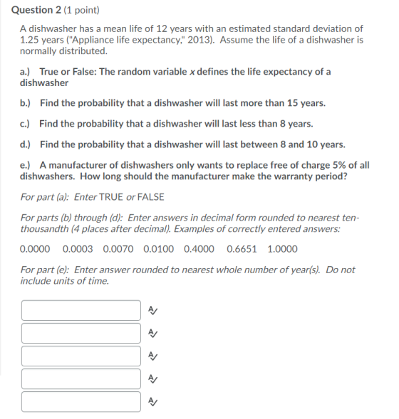 Question 2 (1 point) A dishwasher has a mean life of 12 years with an estimated standard deviation of 1.25 years (Appliance