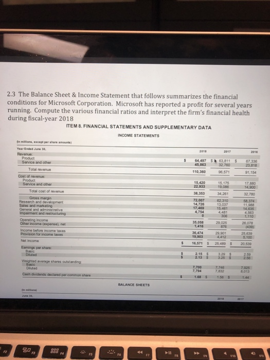 2.3 The Balance Sheet & Income Statement that follows summarizes the financial conditions for Microsoft Corporation. Microsoft has reported a profit for several years running. Compute the various financial ratios and interpret the firms financial health during fiscal-year 2018 ITEM 8. FINANCIAL STATEMENTS AND SUPPLEMENTARY DATA INCOME STATEMENTS In miions,except per share amount) Year Ended June 30 4,497 $63,811 67.336 23,818 Service and other 45,863 Total revenue 110 380 96,571 91,154 Cost of revenue 15,420 22,933 19.086 38.353 72,007 14,726 Service and other Total cost of revenue 34,261 Research and development General and adminisa 110 Operating income 35.058 1416 25 639 5.100 Provision for income taxes 5 16,571 $ 25489 $ 20.539 Diauted 2.13 Basic 7,794 832 Cash dividends declared per 1.68 S 158 S1.44 BALANCE SHEETS 1