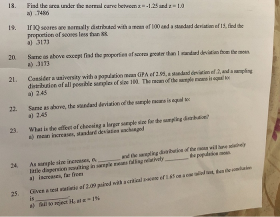 18. Find the area under the normal curve between z--1.25 and z-1.0 a) .7486 19. If IQ scores are normally distributed with a mean of 100 and a standard deviation of 15, find the proportion of scores less than 88 a) .3173 20. Same as above except find the proportion of scores greater than I standard deviation from the mean. a) .3173 21. Consider a university with a population mean GPA of 2.95, a standard deviation of.2, and a sampling distribution of all possible samples of size 100. The mean of the sample means is equal to: a) 2.45 22. Same as above, the standard deviation of the sample means is equal to: a) 2.45 What is the effect of choosing a larger sample size for the sampling distribution? a) mean increases, standard deviation unchanged 23. As sample size increases, ơ, and the sampling distribution of the mean will have relatively little dispersion resulting in sample means falling relatively the population mean a) increases, far fromm 24. 25. Given a test statistic of 2,09 paired with a critical z-score of 1.65 on a one tailed test, then the conclusion IS is a) fail to reject Ho, at α = 1%