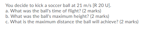 You decide to kick a soccer ball at 21 m/s [R 20 U]. a. What was the balls time of flight? (2 marks) b. What was the balls