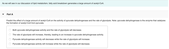 As we will see in our discussion of lipid metabolism, fatty acid breakdown generates a large amount of acetyl-CoA. Part A Pre