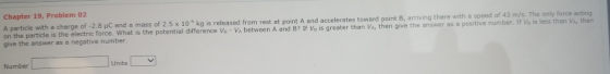 Chapter 19, Problem 02 A particle with a charge of -2.8 uC and a mass of 2.5 x 10 kg is released from rest at point A and acceler on the particle is the electric force. What is the potential difference Va- Va between A and B? If Vi is greater than Va, then give the answer as a positive number. If Vs is less than VA, then give the answer as a negative number Number Units